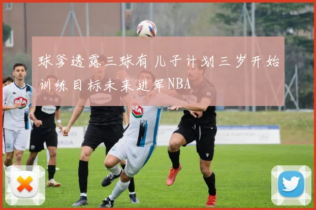 球爹透露三球有儿子计划三岁开始训练目标未来进军NBA
