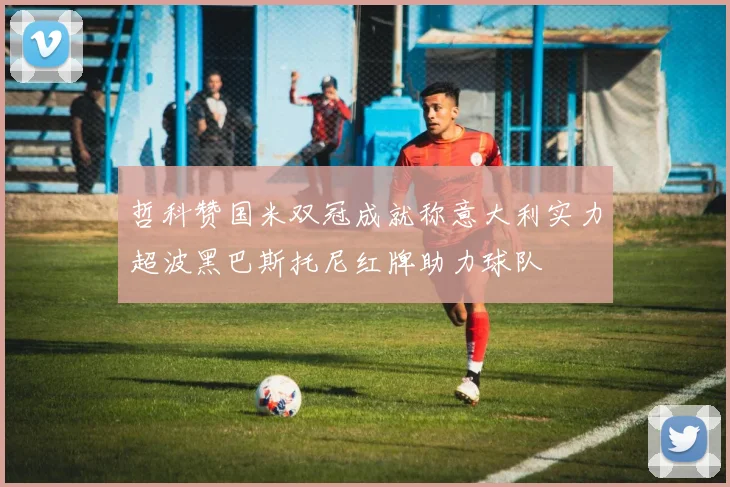 哲科赞国米双冠成就称意大利实力超波黑巴斯托尼红牌助力球队
