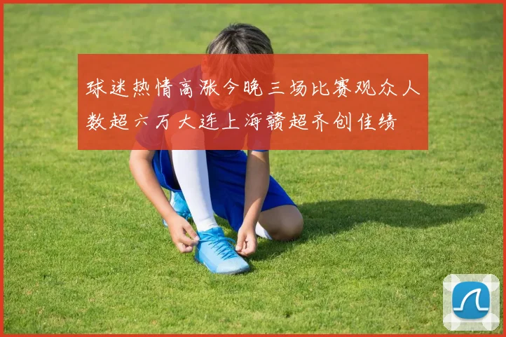 球迷热情高涨今晚三场比赛观众人数超六万大连上海赣超齐创佳绩