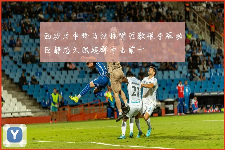 西班牙中锋马拉称赞密歇根夺冠功臣静态天赋超群冲击前十