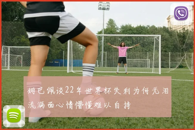 姆巴佩谈22年世界杯失利为何无泪流满面心情懵懂难以自持