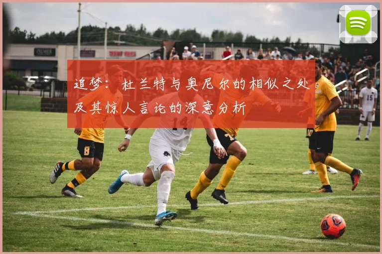 追梦：杜兰特与奥尼尔的相似之处及其惊人言论的深意分析