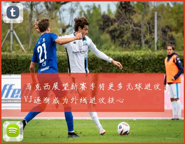 马克西展望新赛季将更多无球进攻VJ逐渐成为外线进攻核心