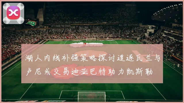湖人内线补强策略探讨追逐瓦兰与卢尼或交易迪亚巴特助力凯斯勒