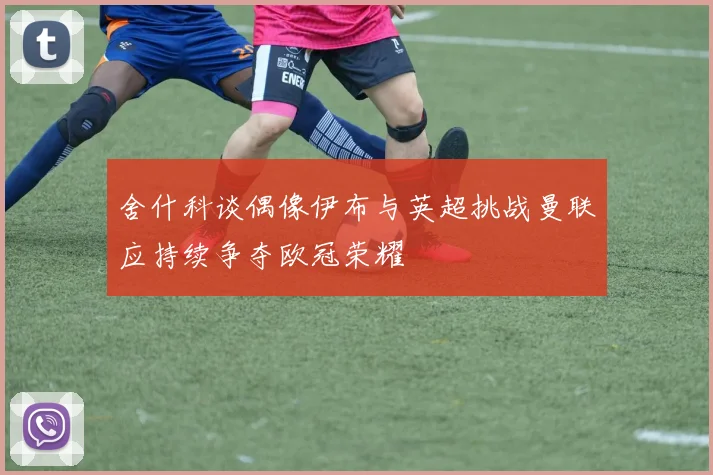舍什科谈偶像伊布与英超挑战曼联应持续争夺欧冠荣耀