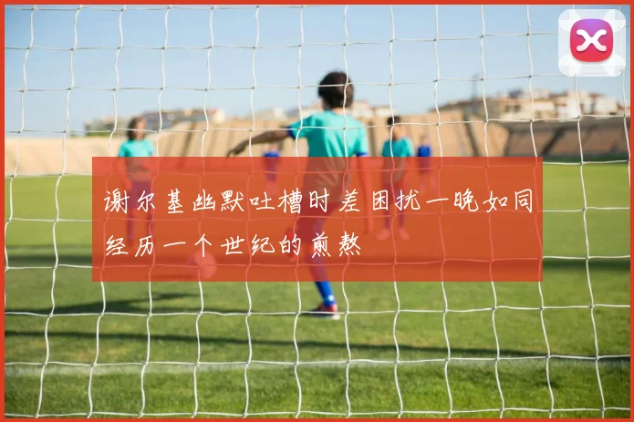 谢尔基幽默吐槽时差困扰一晚如同经历一个世纪的煎熬