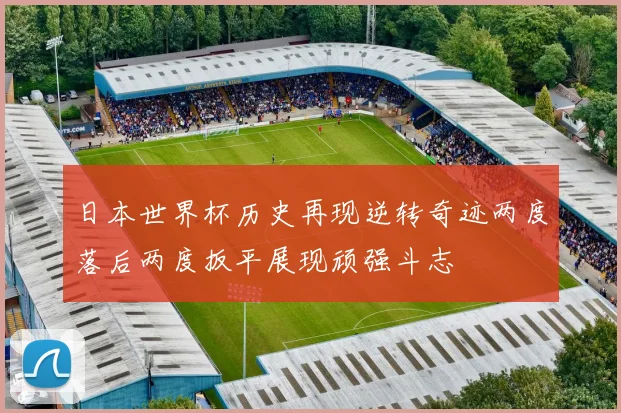 日本世界杯历史再现逆转奇迹两度落后两度扳平展现顽强斗志