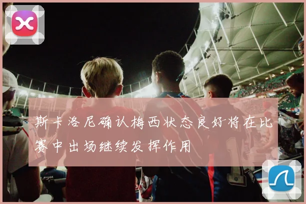 斯卡洛尼确认梅西状态良好将在比赛中出场继续发挥作用