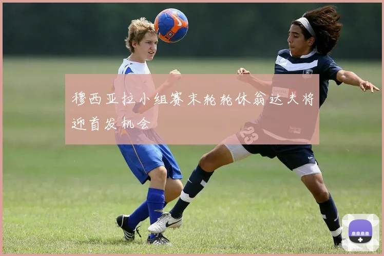穆西亚拉小组赛末轮轮休翁达夫将迎首发机会