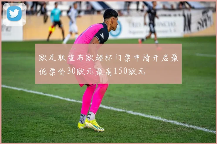 欧足联宣布欧超杯门票申请开启最低票价30欧元最高150欧元