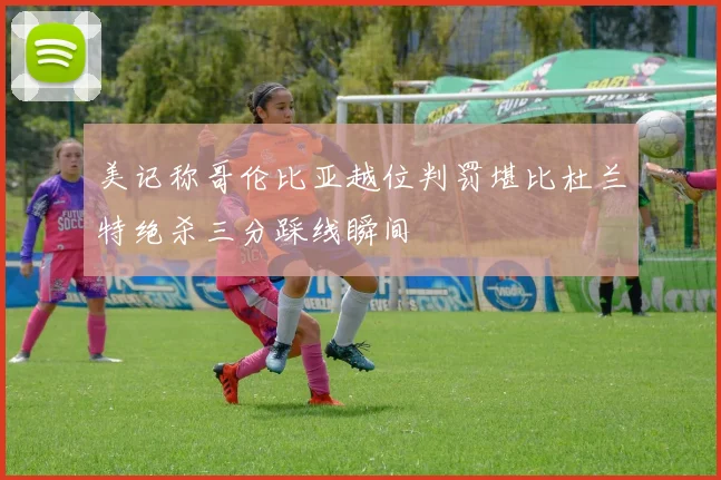 美记称哥伦比亚越位判罚堪比杜兰特绝杀三分踩线瞬间