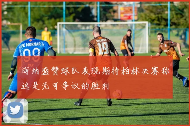 海纳盛赞球队表现期待柏林决赛称这是无可争议的胜利