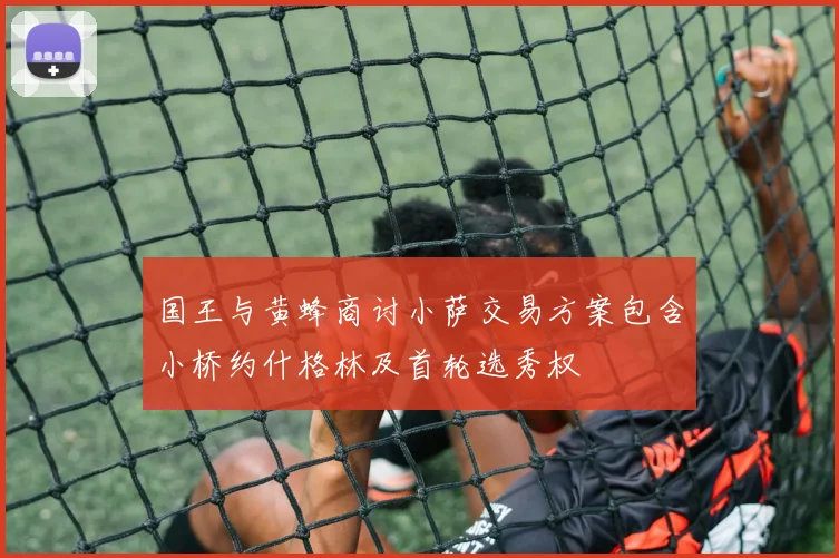 国王与黄蜂商讨小萨交易方案包含小桥约什格林及首轮选秀权