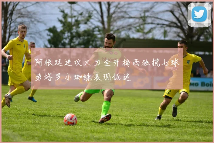 阿根廷进攻火力全开梅西独揽七球劳塔罗小蜘蛛表现低迷