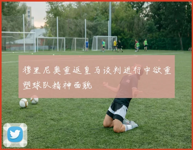 穆里尼奥重返皇马谈判进行中欲重塑球队精神面貌