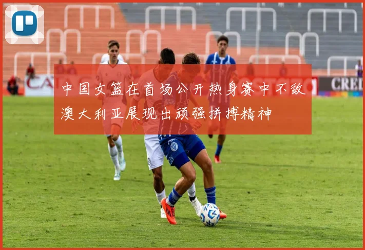 中国女篮在首场公开热身赛中不敌澳大利亚展现出顽强拼搏精神