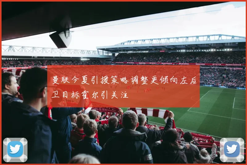 曼联今夏引援策略调整更倾向左后卫目标霍尔引关注