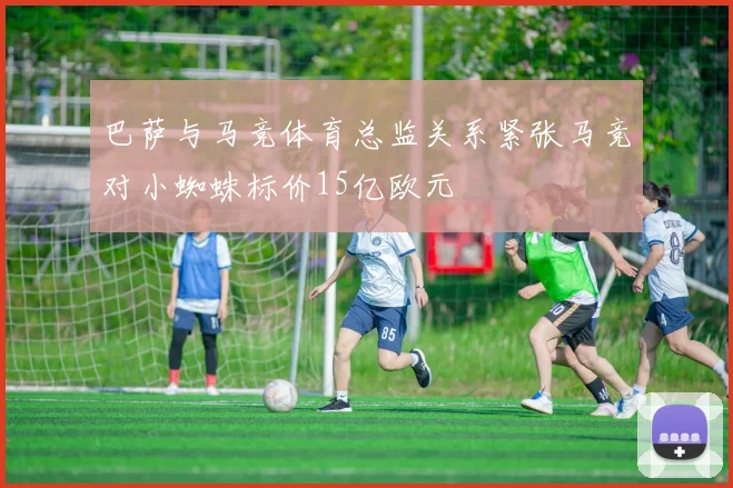 巴萨与马竞体育总监关系紧张马竞对小蜘蛛标价15亿欧元