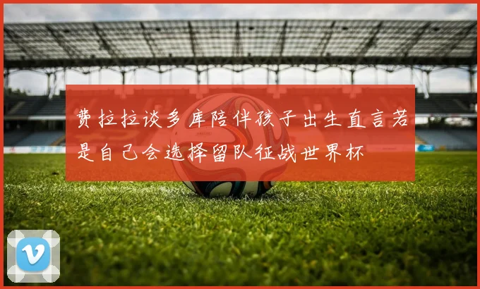 费拉拉谈多库陪伴孩子出生直言若是自己会选择留队征战世界杯