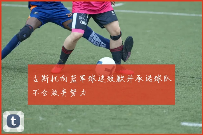 古斯托向蓝军球迷致歉并承诺球队不会放弃努力