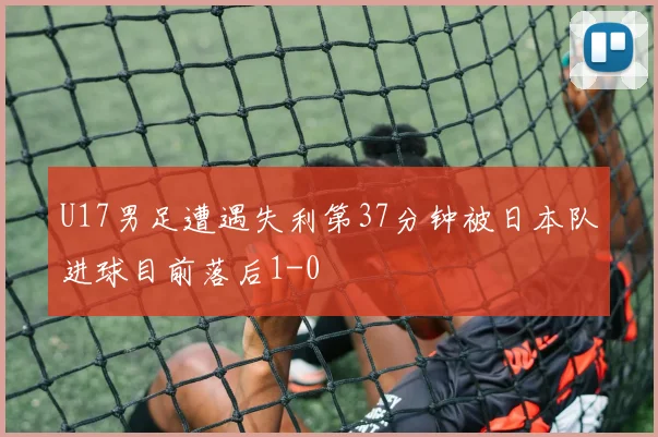 U17男足遭遇失利第37分钟被日本队进球目前落后1-0