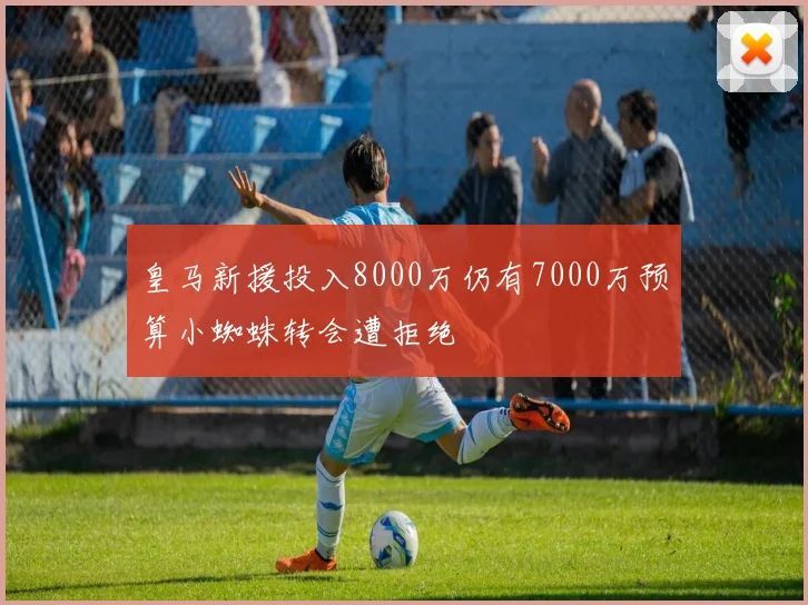 皇马新援投入8000万仍有7000万预算小蜘蛛转会遭拒绝